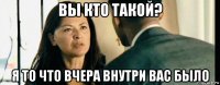 вы кто такой? я то что вчера внутри вас было