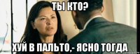 ты кто? хуй в пальто,- ясно тогда