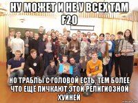 ну может и не у всех там f20 но траблы с головой есть, тем более что ещё пичкают этой религиозной хуйней