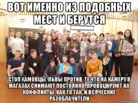 вот именно из подобных мест и берутся стоп хамовцы, львы против, те что на камеру в магазах снимают постоянно..провоцируют на конфликты..как то так..и всяческие разоблачители
