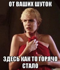 от ваших шуток здесь как то горячо стало