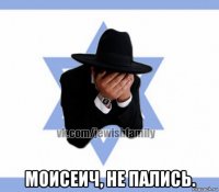  моисеич, не пались.