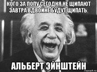 кого за попу сегодня не щипают завтра вдвойне будут щипать. альберт эйнштейн