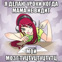 я делаю уроки когда мама не видит мой мозг:туцтуцтуцтутц