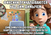 фиксики прикалываются над дим димычем дим димыч водку привезли сейчас нажремся ага мама ещё говорила ла-ла что ещё плюс коньяка добавим