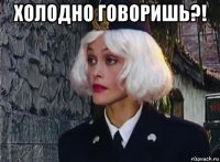холодно говоришь?! 