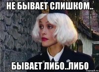 не бывает слишком.. бывает либо..либо