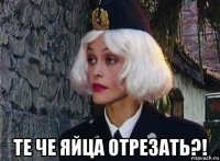  те че яйца отрезать?!