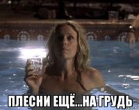  плесни ещё...на грудь