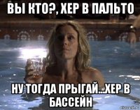 вы кто?, хер в пальто ну тогда прыгай...хер в бассейн
