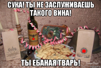 сука! ты не заслуживаешь такого вина! ты ебаная тварь!