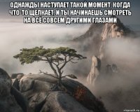 однажды наступает такой момент, когда что-то щелкает, и ты начинаешь смотреть на всё совсем другими глазами 