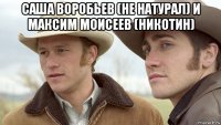 саша воробьев (не натурал) и максим моисеев (никотин) 