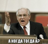  а когда тогда а?