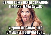строю рожи перед зеркалом и планы на будущее, и даже не знаю, что смешнее получается...