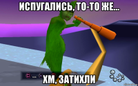 испугались, то-то же... хм, затихли