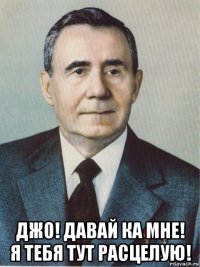  джо! давай ка мне! я тебя тут расцелую!