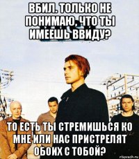 вбил. только не понимаю, что ты имеешь ввиду? то есть ты стремишься ко мне или нас пристрелят обоих с тобой?