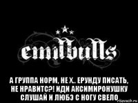  а группа норм, не х.. ерунду писать, не нравитс?! иди аксимиронушку слушай и любэ с ногу свело