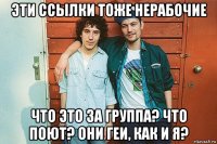 эти ссылки тоже нерабочие что это за группа? что поют? они геи, как и я?