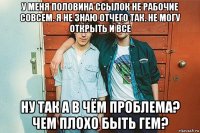 у меня половина ссылок не рабочие совсем. я не знаю отчего так. не могу открыть и все ну так а в чём проблема? чем плохо быть гем?