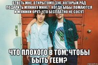 ответь мне, открытому гею, который рад подарить мужику минет, когда бабы ломаются и мужики орут, что бесплатно не сосут что плохого в том, чтобы быть геем?