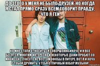 до этого у меня не было друзей, но когда я стал прямо сразу всем говорит правду, что я гей ко мне стали относиться совершенно иначе. и н все бесятся, многим интересно и некоторые дажи пробют со мной секс. так что не все гомофобы в питере. вот я и хочу с тобой дружить. у тебя отличный набор музыки!