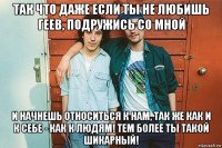 так что даже если ты не любишь геев, подружись со мной и начнешь относиться к нам, так же как и к себе - как к людям! тем более ты такой шикарный!