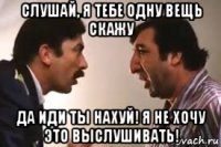 слушай, я тебе одну вещь скажу да иди ты нахуй! я не хочу это выслушивать!