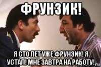 фрунзик! я сто лет уже фрунзик! я устал! мне завтра на работу!