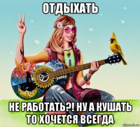 отдыхать не работать?! ну а кушать то хочется всегда