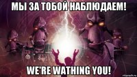мы за тобой наблюдаем! we're wathing you!