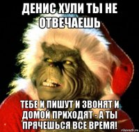 денис хули ты не отвечаешь тебе и пишут и звонят и домой приходят - а ты прячешься все время!