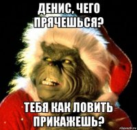 денис, чего прячешься? тебя как ловить прикажешь?