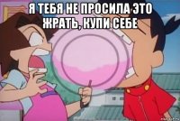 я тебя не просила это жрать, купи себе 