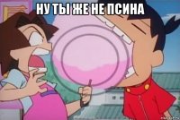ну ты же не псина 