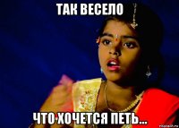 так весело что хочется петь...