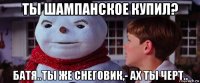 ты шампанское купил? батя..ты же снеговик,- ах ты черт..