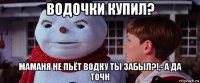 водочки купил? маманя не пьёт водку ты забыл?!,- а да точн