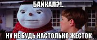 байкал?!.. ну не будь настолько жесток