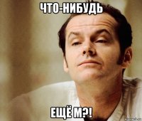 что-нибудь ещё м?!