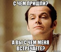 с чем пришли? а вы с чем меня встречаете?