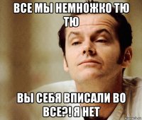 все мы немножко тю тю вы себя вписали во все?! я нет