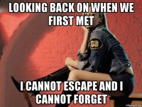 looking back on when we first met i cannot escape and i cannot forget