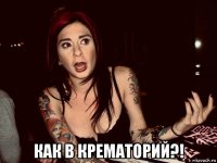  как в крематорий?!
