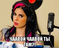  чаавой чаавой ты там?!