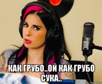  как грубо..ой как грубо сука..