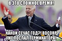 в это сложное время! какой сечас год?! bdcorp уже послал терминатора!