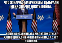 что ж народ америки,вы выбрали меня,значит опять война. наши союзники эта милитаристы и халявщики,они хотят ням-ням,за счёт колоний.
