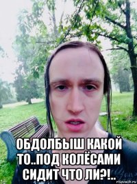  обдолбыш какой то..под колёсами сидит что ли?!..